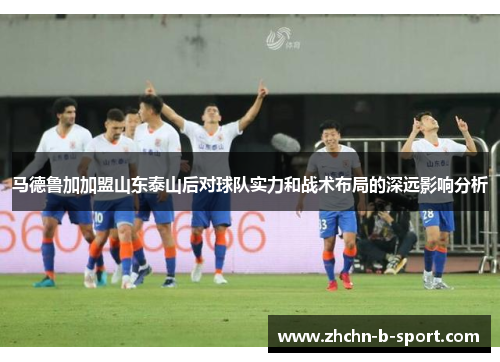 马德鲁加加盟山东泰山后对球队实力和战术布局的深远影响分析