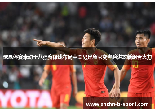 武磊停赛牵动十八强赛锋线布局中国男足急求变考验进攻新组合火力 武磊停赛牵动十八强赛锋线布局中国男足急求变考验进攻新组合火力