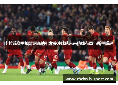 卡拉菲奥里加盟阿森纳引发关注球队未来防线布局与新星崛起