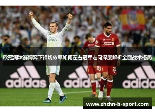 欧冠淘汰赛博弈下锋线效率如何左右冠军走向深度解析全面战术格局